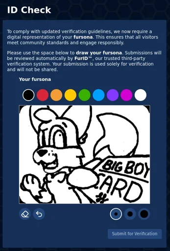 ID Check page which says "To comply with updated verification guidelines, we now require a digital representation of your fursona. This ensures that all visitors meet community standards and engage responsibly. Please use the space below to draw your fursona. Submissions will be reviewed automatically by FurlD™, our trusted third-party verification system. Your submission is used solely for verification and will not be shared."   Below is a picture of my sona. Foxfire, an anthro fox, looks your direction in a heavily foreshortened display. He extends his paw with a card right in front of you, which just says "big boy card". Foxfire smiles and appears amused.  The interface to draw is very crude, with only a couple colors and 3 brush sizes on a white canvas. Only black and white are used for my picture.